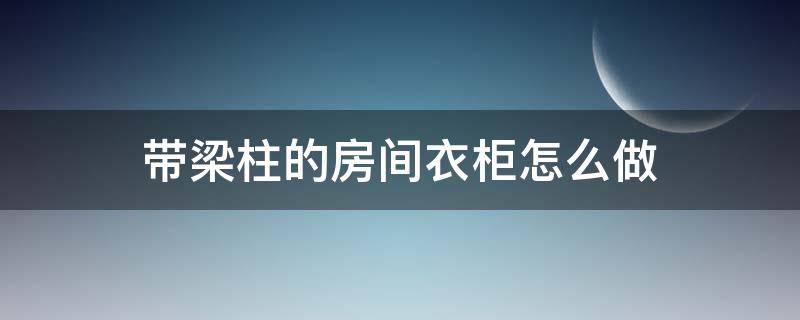 带梁柱的房间衣柜怎么做 有梁怎么做柜子