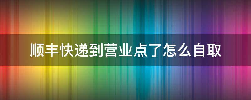 顺丰快递到营业点了怎么自取（顺丰快递如何去营业点自取）