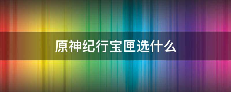 原神纪行宝匣选什么（原神纪行宝匣选哪个）