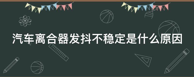 汽车离合器发抖不稳定是什么原因 车离合器发抖是怎么回事?