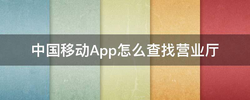 中国移动App怎么查找营业厅（中国移动手机营业厅在手机上怎么查）