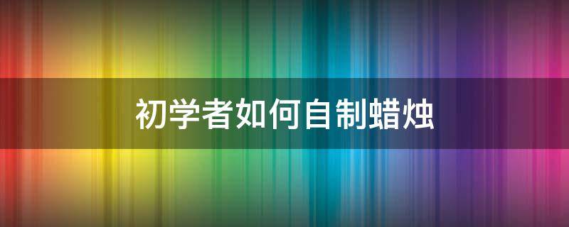 初学者如何自制蜡烛 自制蜡烛的方法