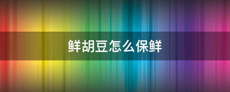 鲜胡豆怎么保鲜（新鲜胡豆怎样保存冰箱更好）