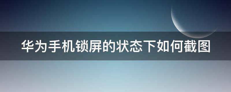 华为手机锁屏的状态下如何截图 华为手机锁屏的状态下如何截图照片