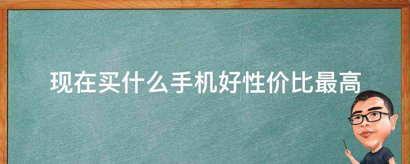 现在买什么手机好性价比最高（现在买什么手机性价比高好用）