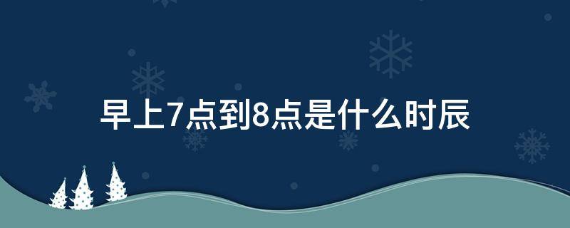 早上7点到8点是什么时辰（早上7点到8点是什么时辰属什么）