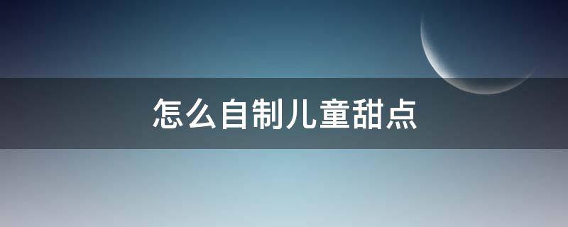 怎么自制儿童甜点（如何自制甜点）