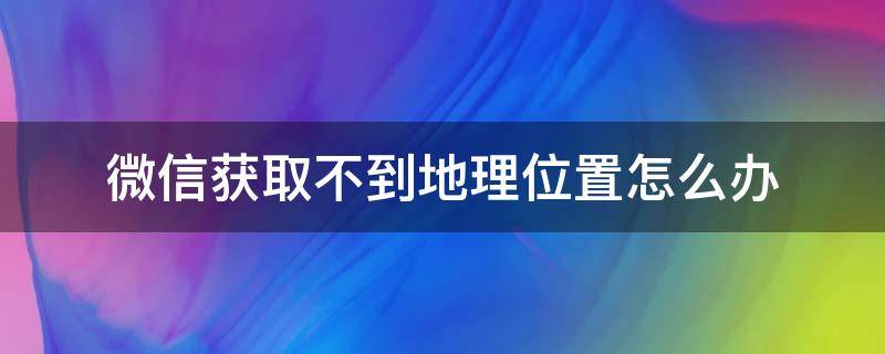 微信获取不到地理位置怎么办（为什么微信获取不到位置）