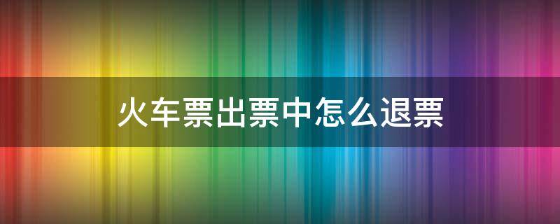 火车票出票中怎么退票 火车已出票,怎么退?