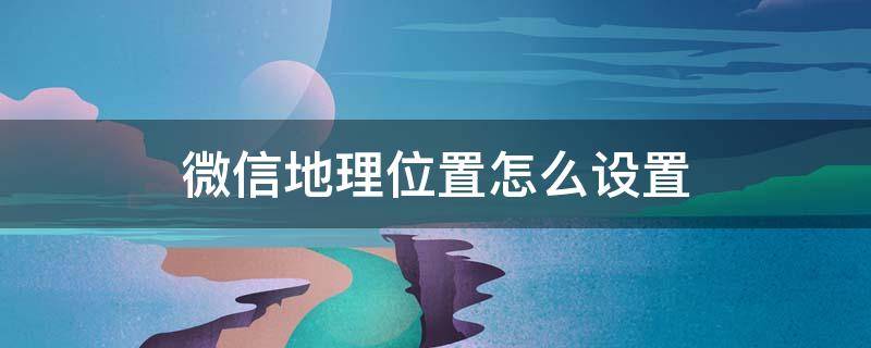 微信地理位置怎么设置 微信地理位置怎么设置中国大陆