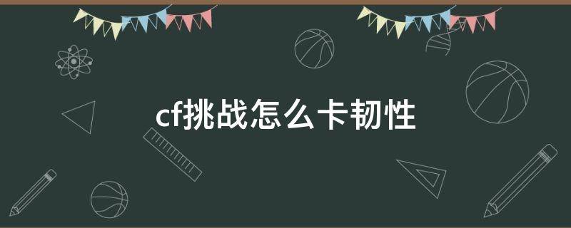 cf挑战怎么卡韧性 cf最新挑战怎么卡韧性