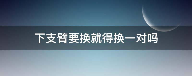 下支臂要换就得换一对吗（下支臂只换一边可以吗）