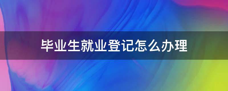 毕业生就业登记怎么办理 毕业生就业登记证怎么办理