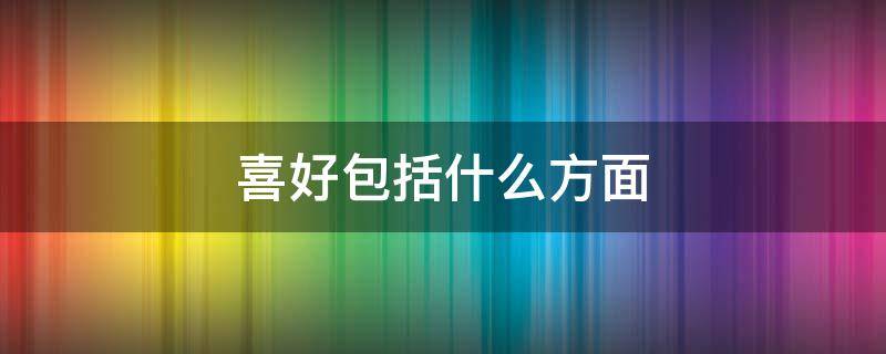 喜好包括什么方面 爱好特点是什么