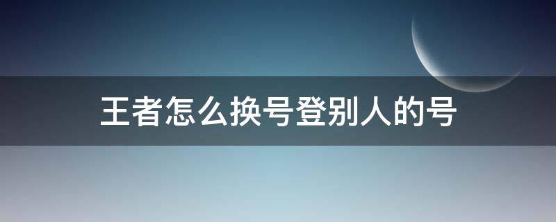 王者怎么换号登别人的号（王者怎么换号登别人的号视频）