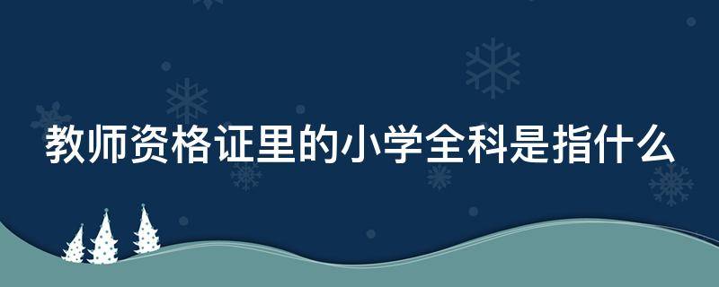 教师资格证里的小学全科是指什么（小学全科教师资格证包括哪几科）