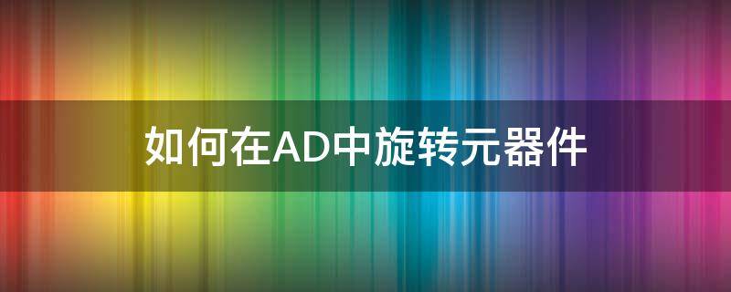 如何在AD中旋转元器件（怎么旋转ad元件）