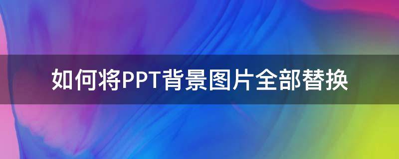 如何将PPT背景图片全部替换（ppt如何整体替换背景图片）