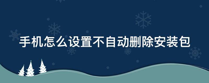 手机怎么设置不自动删除安装包（手机如何设置不自动删除安装包）