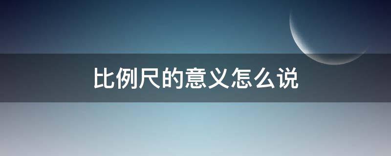 比例尺的意义怎么说（比例尺的意义是什么）