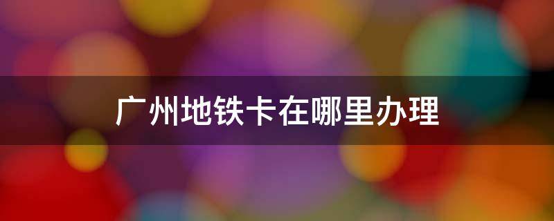 广州地铁卡在哪里办理 广州地铁卡在哪里办理多少钱