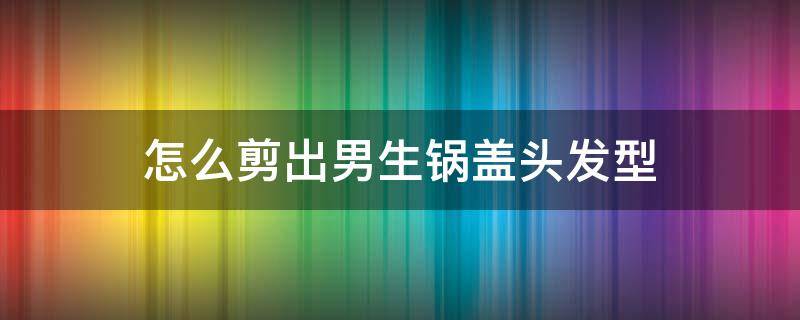 怎么剪出男生锅盖头发型（男生锅盖头后面怎么剪好看）