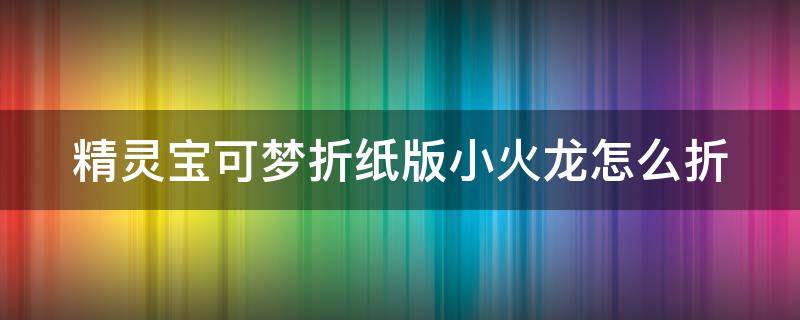 精灵宝可梦折纸版小火龙怎么折 用纸折神奇宝贝小火龙