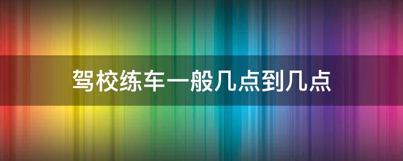 驾校练车一般几点到几点（驾校练车一般是几点到几点）