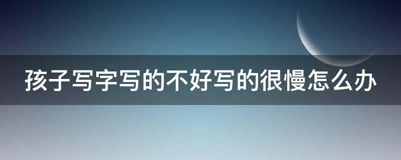 孩子写字写的不好写的很慢怎么办（孩子写字不好好写什么原因）