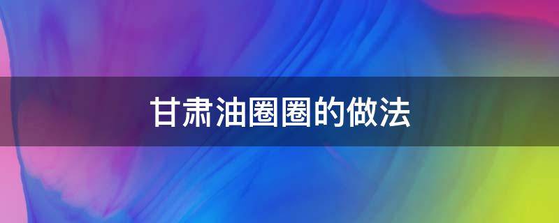 甘肃油圈圈的做法（甘肃油圈圈的做法窍门）