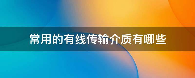 常用的有线传输介质有哪些（常用的有线传输介质有哪些,各适应哪些种类的信号传输?）