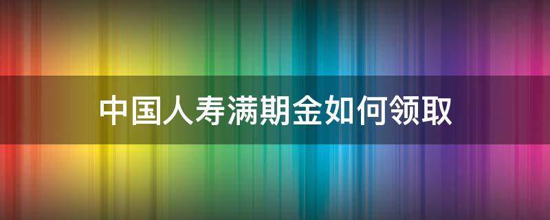 中国人寿满期金如何领取 中国人寿满期金怎么领取