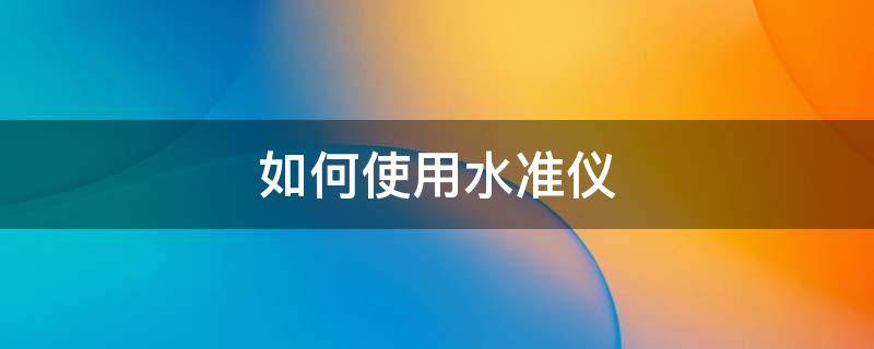 如何使用水准仪 如何使用水准仪测量两点高差