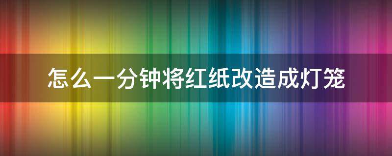 怎么一分钟将红纸改造成灯笼（怎样用红纸做红灯笼）