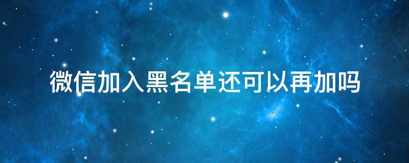 微信加入黑名单还可以再加吗 微信加入黑名单还能再加吗