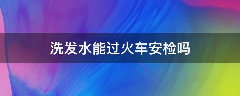 洗发水能过火车安检吗（洗发水可以过火车安检吗）