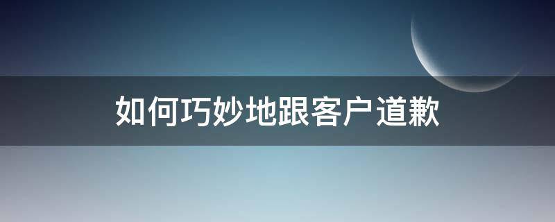 如何巧妙地跟客户道歉（销售怎样给客户道歉）