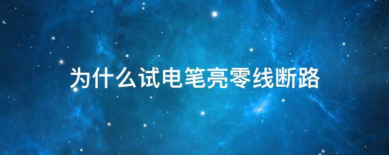 为什么试电笔亮零线断路（为什么零线断路试电笔接零线会亮）