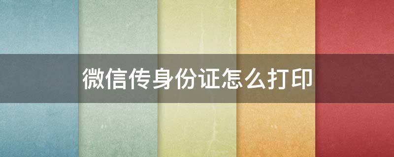 微信传身份证怎么打印 微信传身份证怎么打印正反面