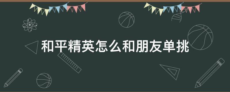 和平精英怎么和朋友单挑（和平精英怎样和朋友单挑）