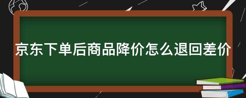 京东下单后商品降价怎么退回差价（京东下单后商品降价怎么退回差价的钱）