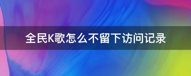 全民K歌怎么不留下访问记录（全民k歌不登录访问会留下记录吗）