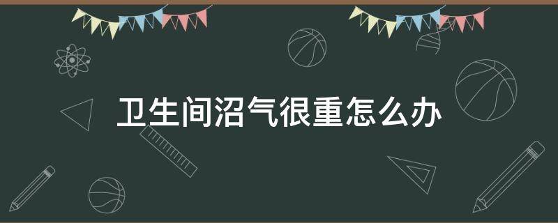 卫生间沼气很重怎么办（如何解决厕所里的沼气）