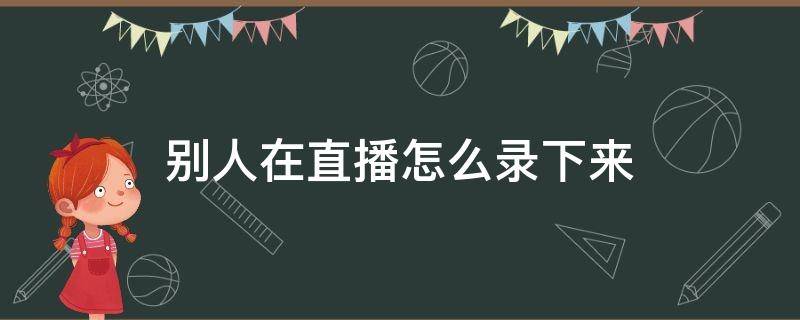 别人在直播怎么录下来（别人在直播怎么录下来抖音）