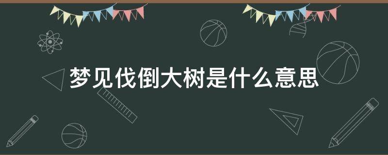 梦见伐倒大树是什么意思 梦见伐树树倒了什么意思