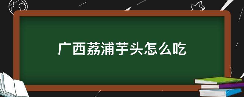 广西荔浦芋头怎么吃（广西荔浦芋头如何吃）