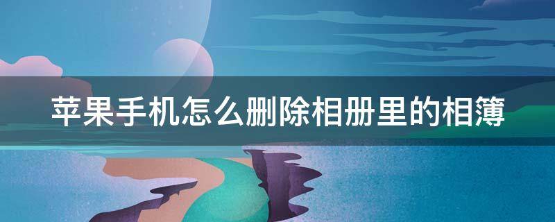 苹果手机怎么删除相册里的相簿 苹果手机怎么删除相册里的相簿内容