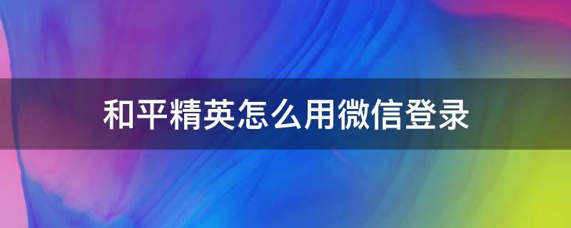 和平精英怎么用微信登录（苹果ipad和平精英怎么用微信登录）