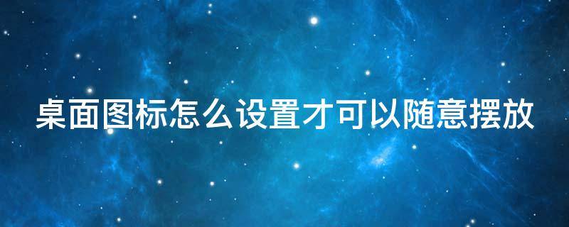 桌面图标怎么设置才可以随意摆放 桌面图标怎么设置随意放置