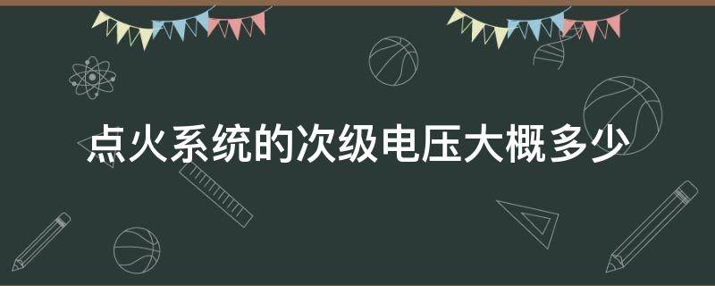 点火系统的次级电压大概多少（点火线圈初级电压和次级电压一般为多少）